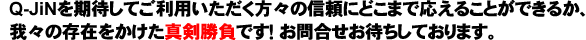 Q-JiNを期待してご利用いただく方々の信頼にどこまで応えることができるか、我々の存在をかけた真剣勝負です！お問合せお待ちしております。